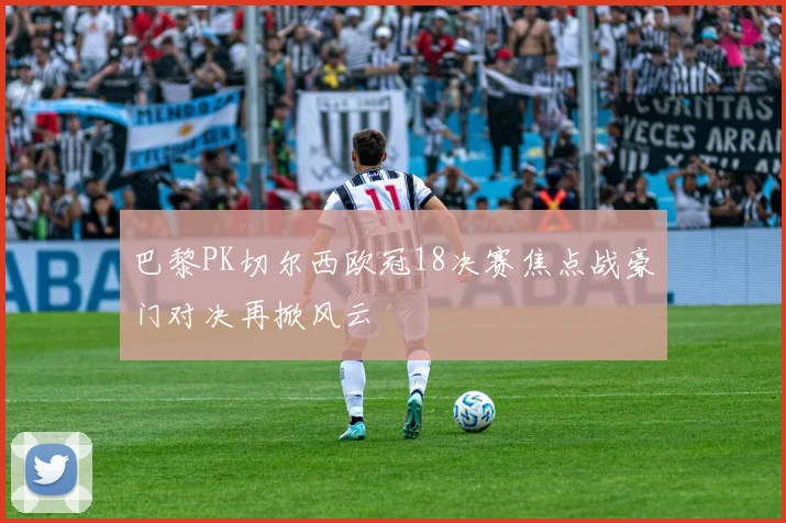 巴黎PK切尔西欧冠18决赛焦点战豪门对决再掀风云