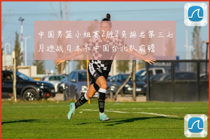 中国男篮小组赛2胜2负排名第三七月迎战日本和中国台北队前瞻