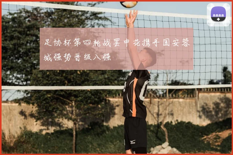 足协杯第四轮战罢申花携手国安蓉城强势晋级八强