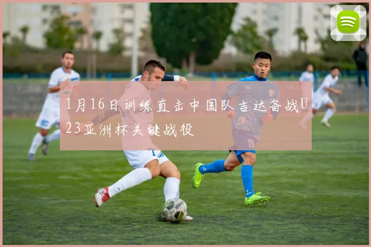 1月16日训练直击中国队吉达备战U23亚洲杯关键战役