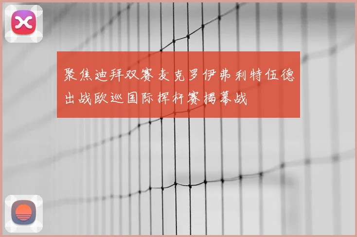 聚焦迪拜双赛麦克罗伊弗利特伍德出战欧巡国际挥杆赛揭幕战