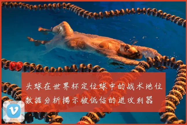 头球在世界杯定位球中的战术地位数据分析揭示被低估的进攻利器