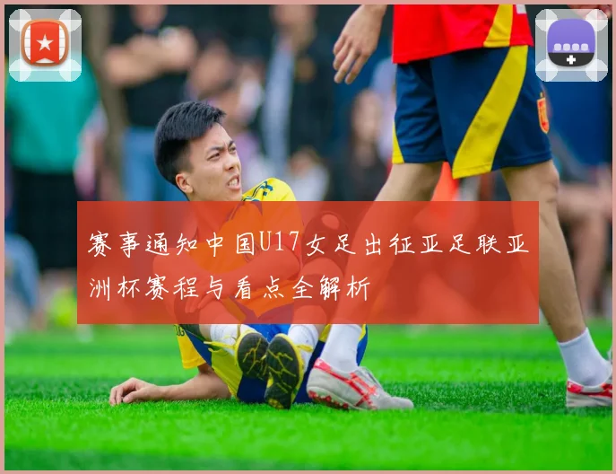 赛事通知中国U17女足出征亚足联亚洲杯赛程与看点全解析