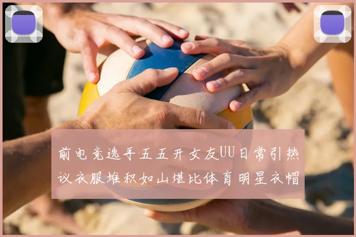 前电竞选手五五开女友UU日常引热议衣服堆积如山堪比体育明星衣帽间