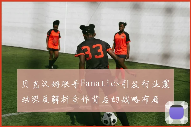 贝克汉姆联手Fanatics引发行业震动深度解析合作背后的战略布局