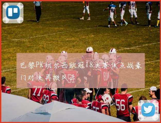 巴黎PK切尔西欧冠18决赛焦点战豪门对决再掀风云