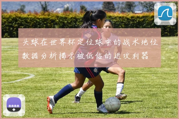 头球在世界杯定位球中的战术地位数据分析揭示被低估的进攻利器